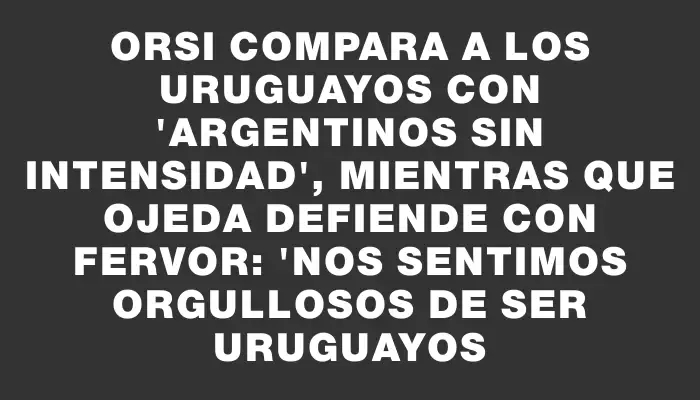 Orsi compara a los uruguayos con "argentinos sin intensidad", mientras que Ojeda defiende con fervor: "Nos sentimos orgullosos de ser uruguayos