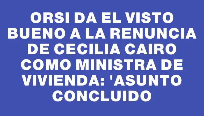 Orsi da el visto bueno a la renuncia de Cecilia Cairo como ministra de Vivienda: "Asunto concluido
