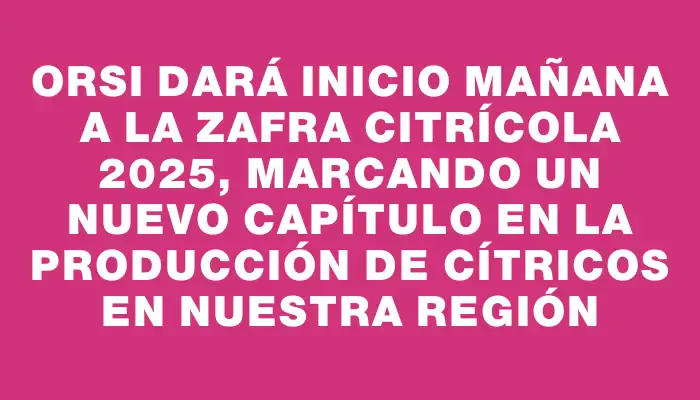 Orsi dará inicio mañana a la zafra citrícola 2025, marcando un nuevo capítulo en la producción de cítricos en nuestra región