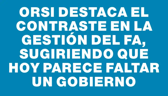 Orsi destaca el contraste en la gestión del Fa, sugiriendo que hoy parece faltar un gobierno