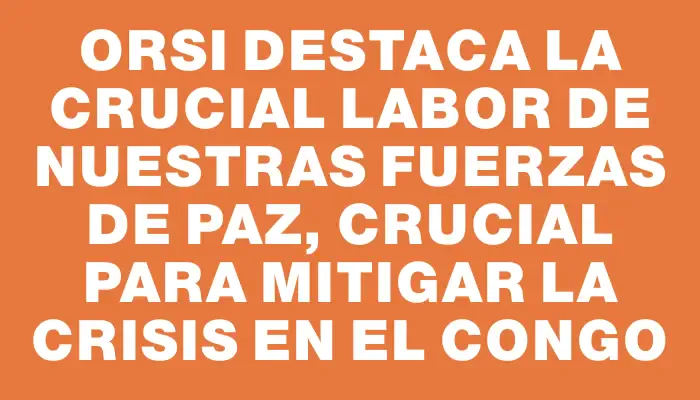 Orsi destaca la crucial labor de nuestras fuerzas de paz, crucial para mitigar la crisis en el Congo