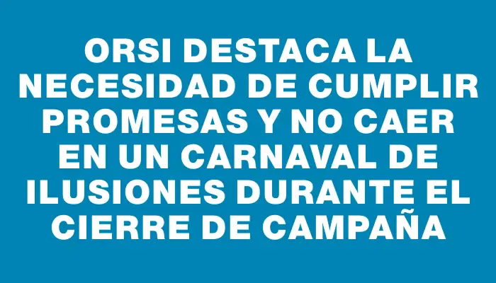 Orsi destaca la necesidad de cumplir promesas y no caer en un carnaval de ilusiones durante el cierre de campaña