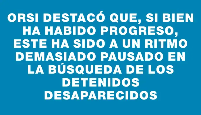 Orsi destacó que, si bien ha habido progreso, este ha sido a un ritmo demasiado pausado en la búsqueda de los detenidos desaparecidos