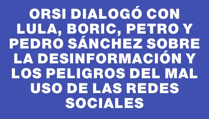 Orsi dialogó con Lula, Boric, Petro y Pedro Sánchez sobre la desinformación y los peligros del mal uso de las redes sociales