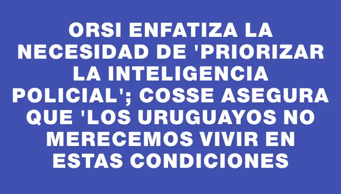 Orsi enfatiza la necesidad de "priorizar la inteligencia policial"; Cosse asegura que "los uruguayos no merecemos vivir en estas condiciones