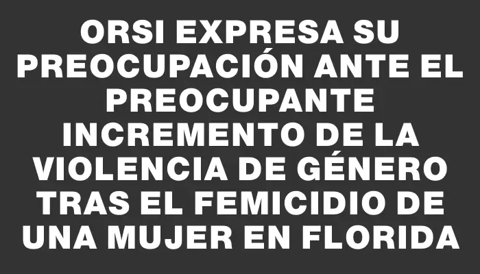 Orsi expresa su preocupación ante el preocupante incremento de la violencia de género tras el femicidio de una mujer en Florida