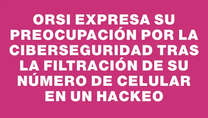 Orsi expresa su preocupación por la ciberseguridad tras la filtración de su número de celular en un hackeo