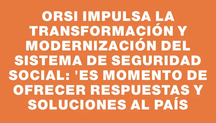 Orsi impulsa la transformación y modernización del sistema de seguridad social: "Es momento de ofrecer respuestas y soluciones al país
