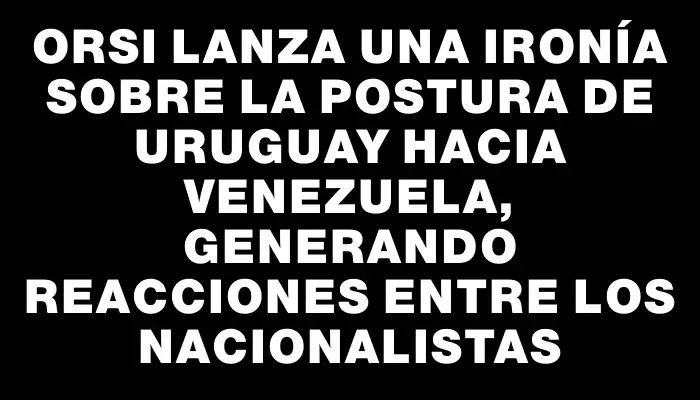 Orsi lanza una ironía sobre la postura de Uruguay hacia Venezuela, generando reacciones entre los nacionalistas