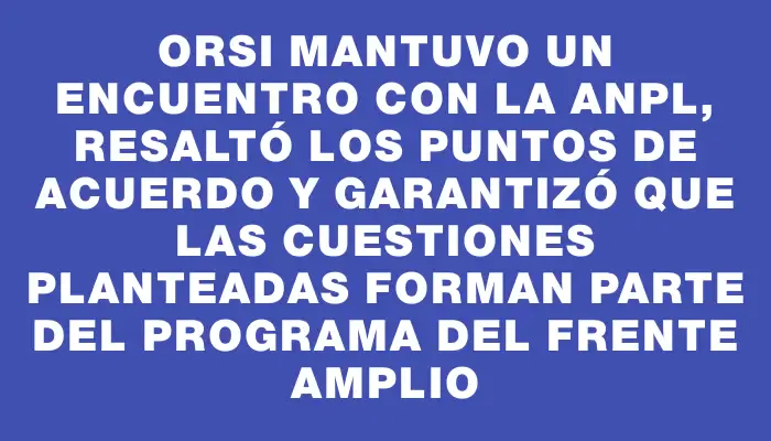 Orsi mantuvo un encuentro con la Anpl, resaltó los puntos de acuerdo y garantizó que las cuestiones planteadas forman parte del programa del Frente Amplio