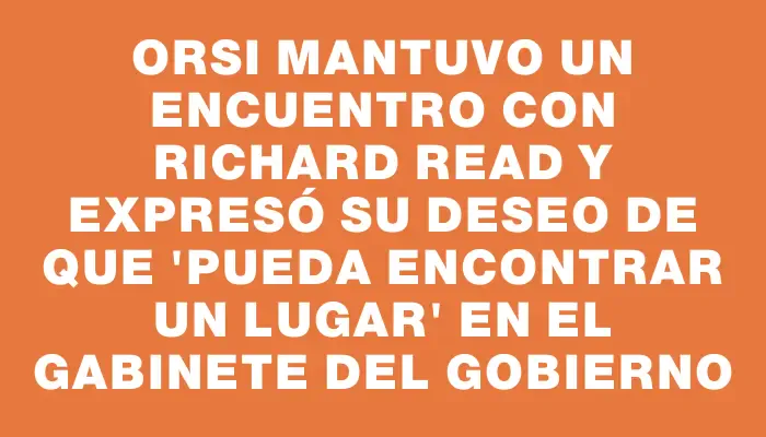 Orsi mantuvo un encuentro con Richard Read y expresó su deseo de que "pueda encontrar un lugar" en el gabinete del gobierno