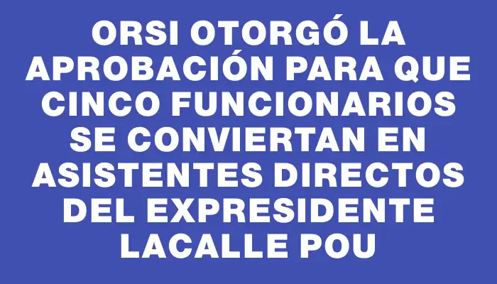 Orsi otorgó la aprobación para que cinco funcionarios se conviertan en asistentes directos del expresidente Lacalle Pou