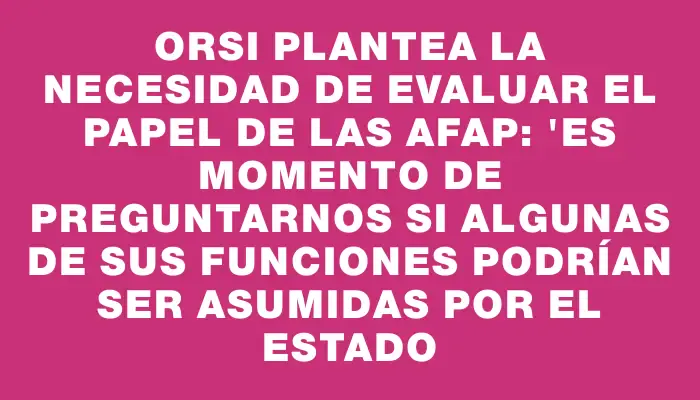 Orsi plantea la necesidad de evaluar el papel de las Afap: "Es momento de preguntarnos si algunas de sus funciones podrían ser asumidas por el Estado