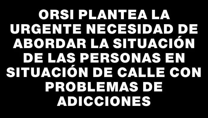 Orsi plantea la urgente necesidad de abordar la situación de las personas en situación de calle con problemas de adicciones