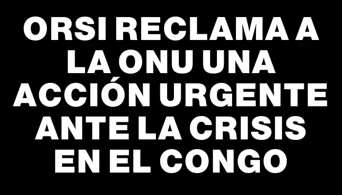 Orsi reclama a la Onu una acción urgente ante la crisis en el Congo