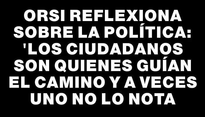 Orsi reflexiona sobre la política: "Los ciudadanos son quienes guían el camino y a veces uno no lo nota