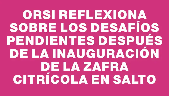 Orsi reflexiona sobre los desafíos pendientes después de la inauguración de la zafra citrícola en Salto