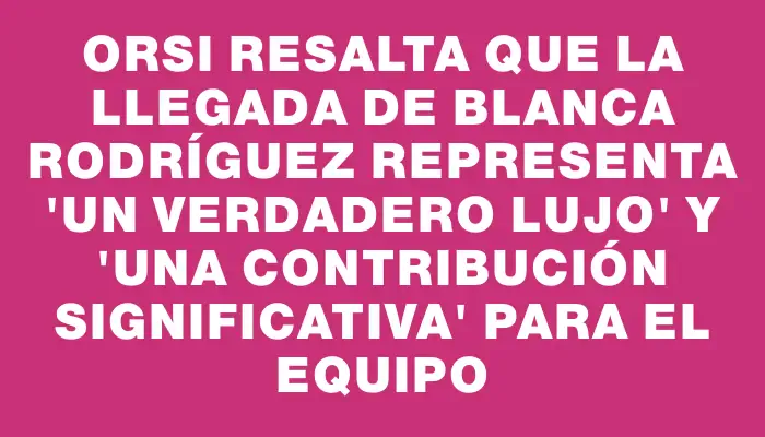 Orsi resalta que la llegada de Blanca Rodríguez representa "un verdadero lujo" y "una contribución significativa" para el equipo