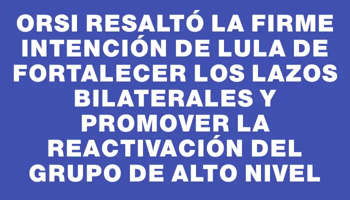 Orsi resaltó la firme intención de Lula de fortalecer los lazos bilaterales y promover la reactivación del grupo de alto nivel