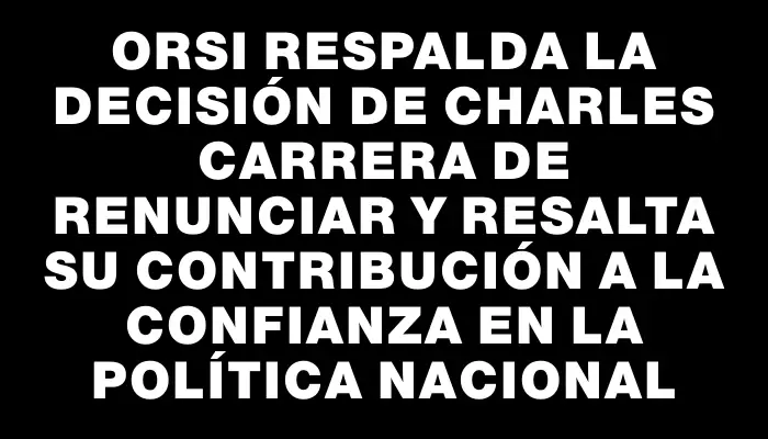 Orsi respalda la decisión de Charles Carrera de renunciar y resalta su contribución a la confianza en la política nacional