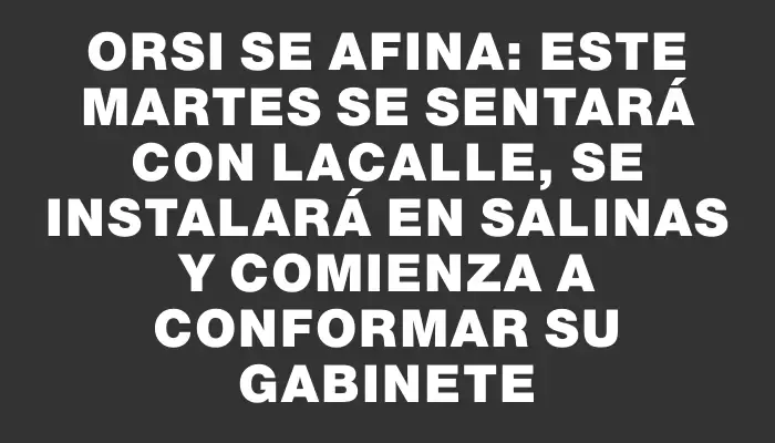 Orsi se afina: este martes se sentará con Lacalle, se instalará en Salinas y comienza a conformar su gabinete