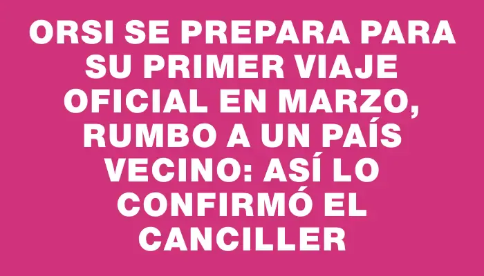 Orsi se prepara para su primer viaje oficial en marzo, rumbo a un país vecino: así lo confirmó el canciller