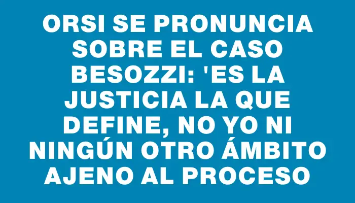 Orsi se pronuncia sobre el caso Besozzi: "Es la Justicia la que define, no yo ni ningún otro ámbito ajeno al proceso