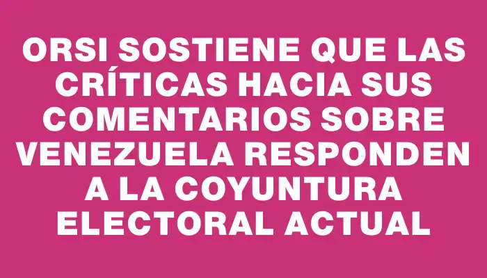 Orsi sostiene que las críticas hacia sus comentarios sobre Venezuela responden a la coyuntura electoral actual