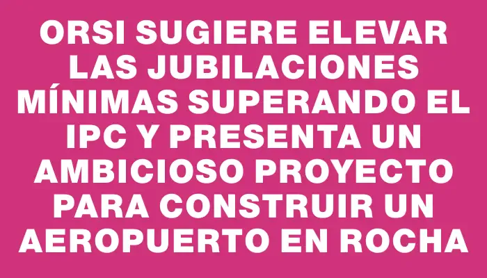 Orsi sugiere elevar las jubilaciones mínimas superando el Ipc y presenta un ambicioso proyecto para construir un aeropuerto en Rocha