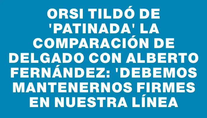 Orsi tildó de "patinada" la comparación de Delgado con Alberto Fernández: "Debemos mantenernos firmes en nuestra línea