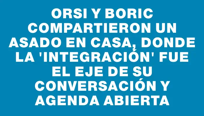 Orsi y Boric compartieron un asado en casa, donde la "integración" fue el eje de su conversación y agenda abierta