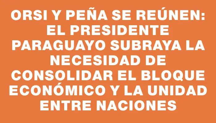 Orsi y Peña se reúnen: el presidente paraguayo subraya la necesidad de consolidar el bloque económico y la unidad entre naciones