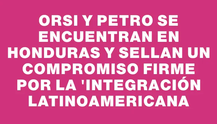 Orsi y Petro se encuentran en Honduras y sellan un compromiso firme por la "integración latinoamericana