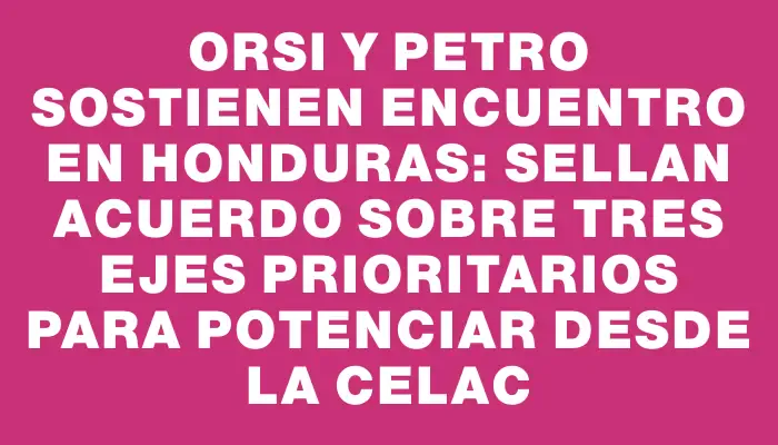 Orsi y Petro sostienen encuentro en Honduras: sellan acuerdo sobre tres ejes prioritarios para potenciar desde la Celac