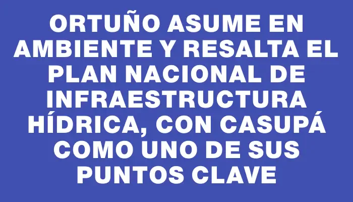 Ortuño asume en Ambiente y resalta el plan nacional de infraestructura hídrica, con Casupá como uno de sus puntos clave