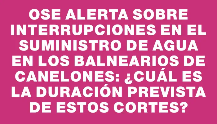 Ose alerta sobre interrupciones en el suministro de agua en los balnearios de Canelones: ¿Cuál es la duración prevista de estos cortes?