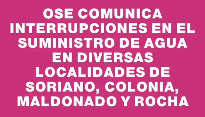 Ose comunica interrupciones en el suministro de agua en diversas localidades de Soriano, Colonia, Maldonado y Rocha