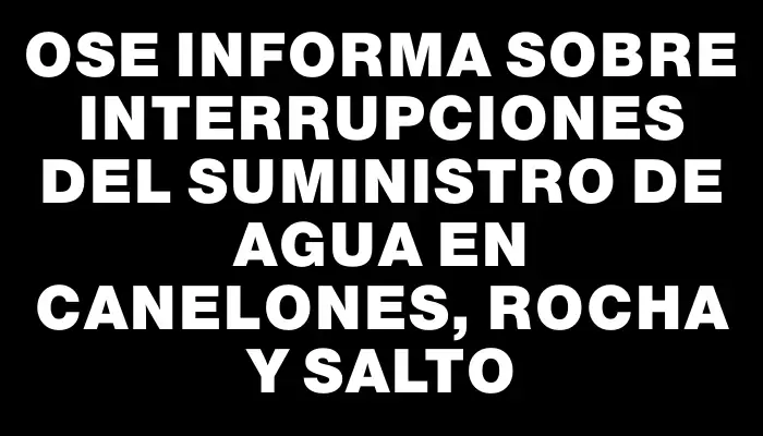 Ose informa sobre interrupciones del suministro de agua en Canelones, Rocha y Salto