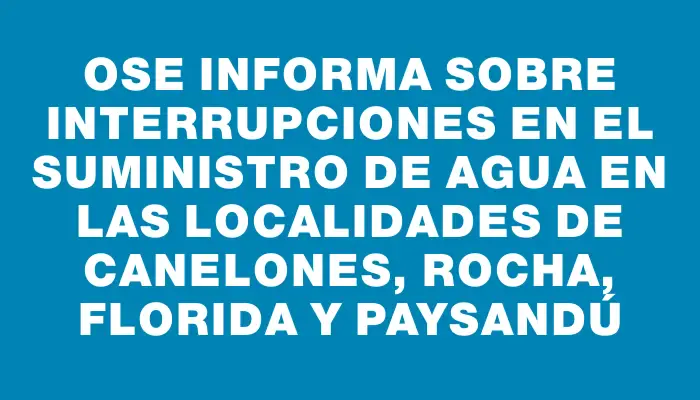 Ose informa sobre interrupciones en el suministro de agua en las localidades de Canelones, Rocha, Florida y Paysandú