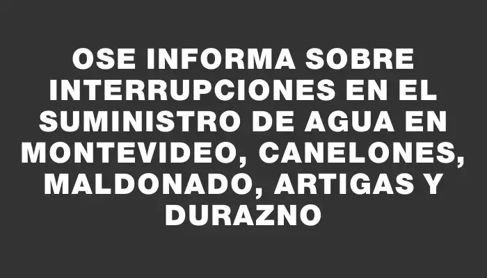 Ose informa sobre interrupciones en el suministro de agua en Montevideo, Canelones, Maldonado, Artigas y Durazno