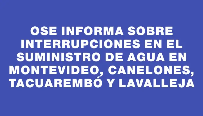 Ose informa sobre interrupciones en el suministro de agua en Montevideo, Canelones, Tacuarembó y Lavalleja