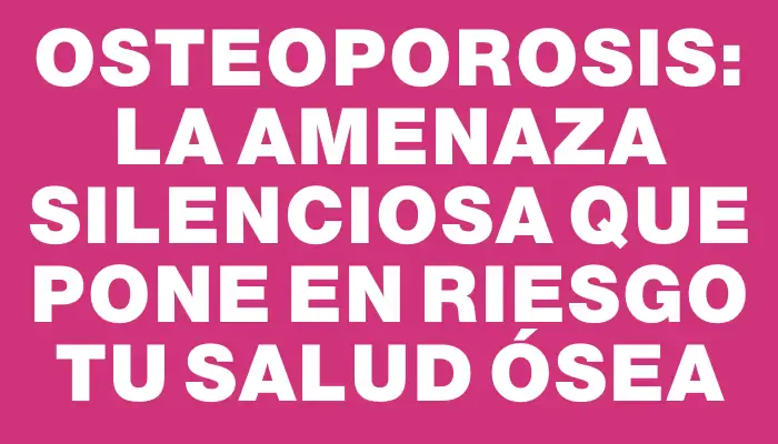 Osteoporosis: la amenaza silenciosa que pone en riesgo tu salud ósea