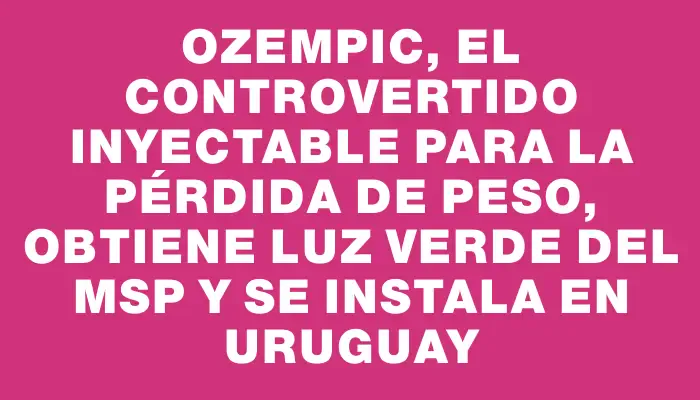 Ozempic, el controvertido inyectable para la pérdida de peso, obtiene luz verde del Msp y se instala en Uruguay