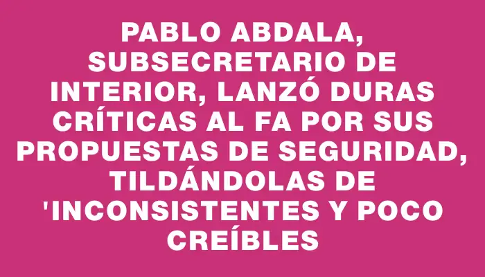 Pablo Abdala, subsecretario de Interior, lanzó duras críticas al Fa por sus propuestas de seguridad, tildándolas de "inconsistentes y poco creíbles