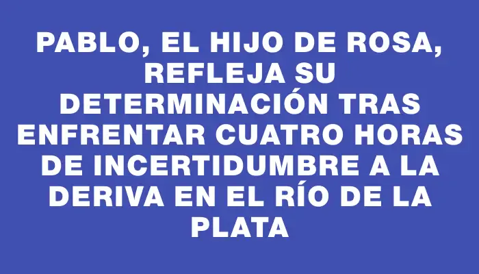 Pablo, el hijo de Rosa, refleja su determinación tras enfrentar cuatro horas de incertidumbre a la deriva en el Río de la Plata