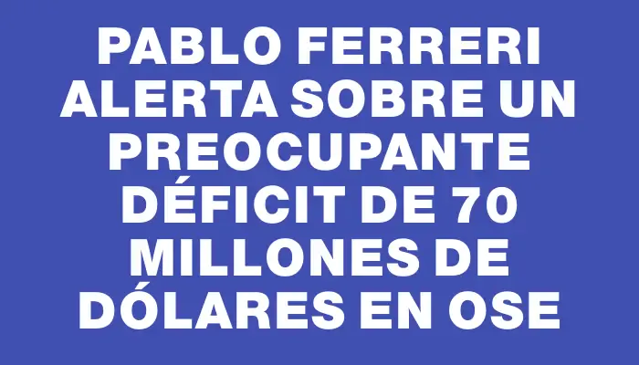 Pablo Ferreri alerta sobre un preocupante déficit de 70 millones de dólares en Ose