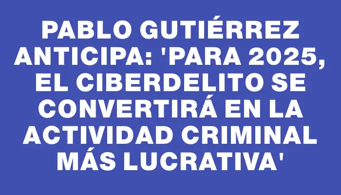 Pablo Gutiérrez anticipa: “Para 2025, el ciberdelito se convertirá en la actividad criminal más lucrativa”