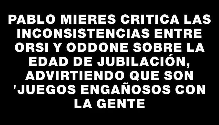 Pablo Mieres critica las inconsistencias entre Orsi y Oddone sobre la edad de jubilación, advirtiendo que son "juegos engañosos con la gente