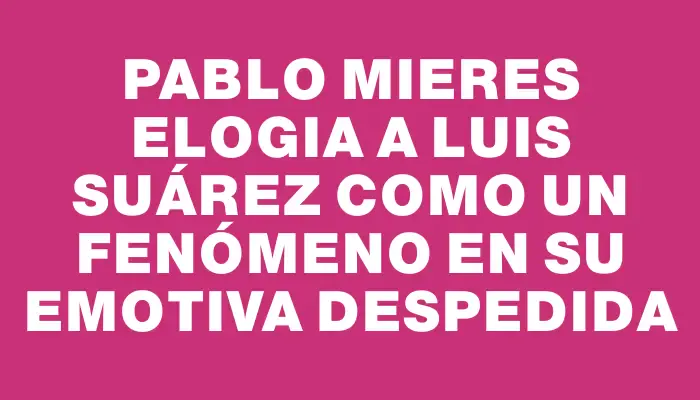 Pablo Mieres elogia a Luis Suárez como un fenómeno en su emotiva despedida