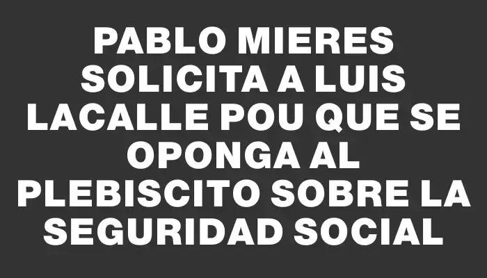 Pablo Mieres solicita a Luis Lacalle Pou que se oponga al plebiscito sobre la seguridad social